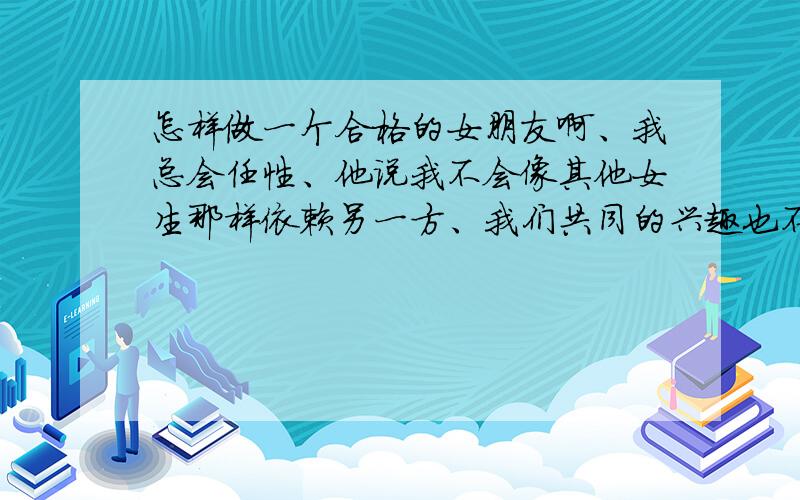 怎样做一个合格的女朋友啊、我总会任性、他说我不会像其他女生那样依赖另一方、我们共同的兴趣也不多、他爱玩、我就不爱玩、但是我爱他、我们认识很长时间了、属于日久生情型~我平