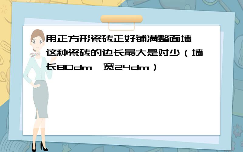 用正方形瓷砖正好铺满整面墙,这种瓷砖的边长最大是对少（墙长80dm,宽24dm）