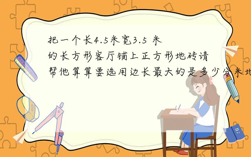 把一个长4.5米宽3.5 米的长方形客厅铺上正方形地砖请帮他算算要选用边长最大的是多少分米地砖才能正好铺满