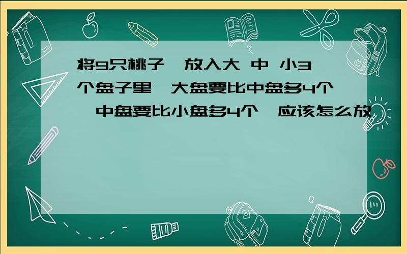 将9只桃子,放入大 中 小3个盘子里,大盘要比中盘多4个,中盘要比小盘多4个,应该怎么放