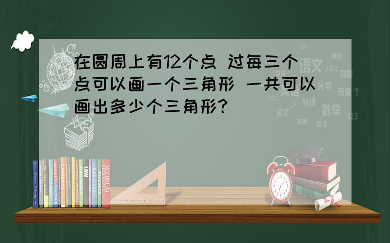 在圆周上有12个点 过每三个点可以画一个三角形 一共可以画出多少个三角形?