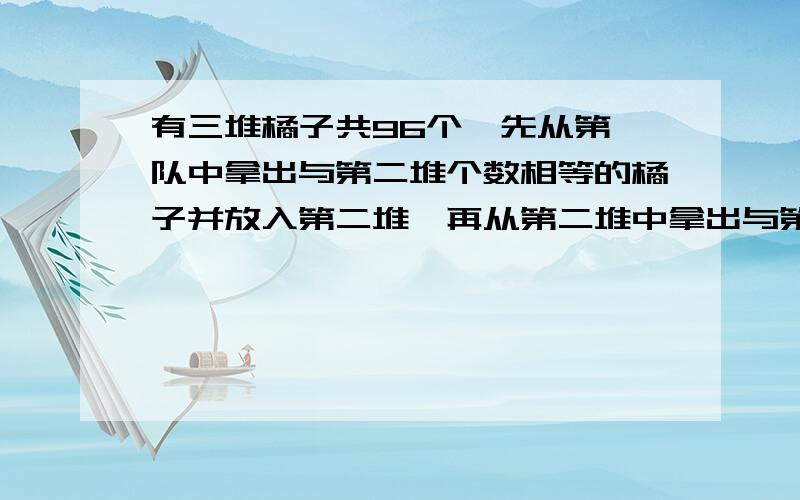 有三堆橘子共96个,先从第一队中拿出与第二堆个数相等的橘子并放入第二堆,再从第二堆中拿出与第三堆个数等的橘子并放入第三堆,最后从第三堆中拿出与这时第一堆个数相等的橘子并放入