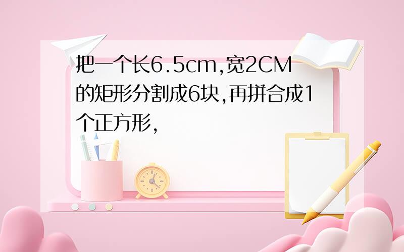 把一个长6.5cm,宽2CM的矩形分割成6块,再拼合成1个正方形,