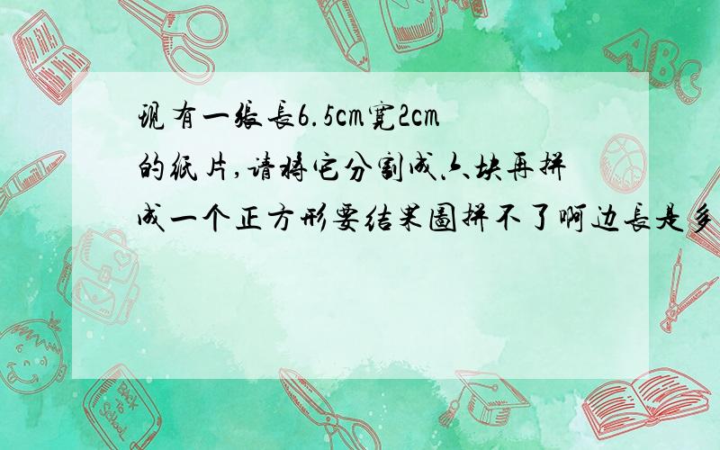 现有一张长6.5cm宽2cm的纸片,请将它分割成六块再拼成一个正方形要结果图拼不了啊边长是多少？