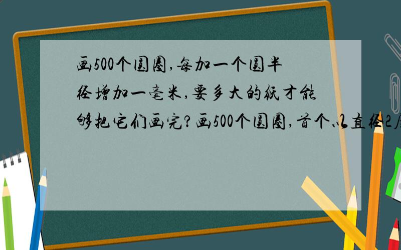 画500个圆圈,每加一个圆半径增加一毫米,要多大的纸才能够把它们画完?画500个圆圈,首个以直径2厘米开始画,每加一个圆半径增加一毫米,要多大的纸才能够把它们画完,要用手画,不能使用辅助