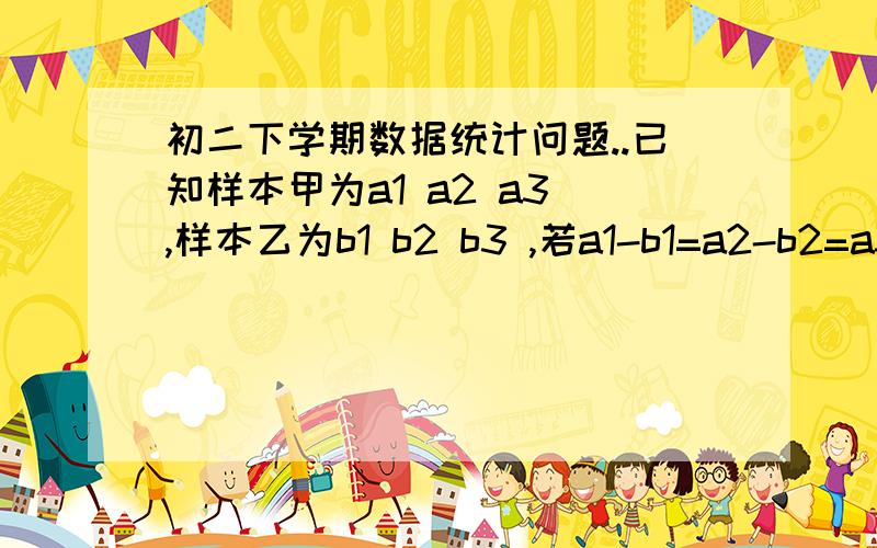 初二下学期数据统计问题..已知样本甲为a1 a2 a3 ,样本乙为b1 b2 b3 ,若a1-b1=a2-b2=a3-b3 ,那么样本甲与样本乙的方差有什么关系?证明结论.