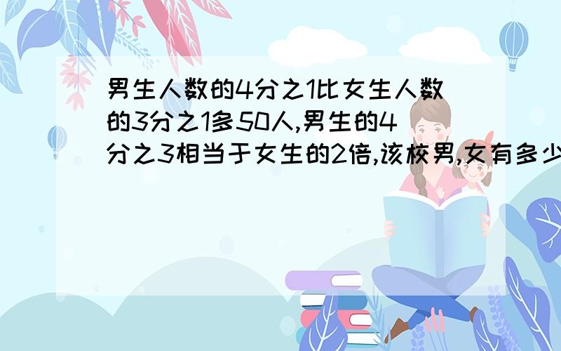 男生人数的4分之1比女生人数的3分之1多50人,男生的4分之3相当于女生的2倍,该校男,女有多少人?用算是做 不要方程组