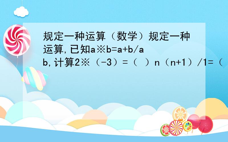 规定一种运算（数学）规定一种运算,已知a※b=a+b/ab,计算2※（-3）=（ ）n（n+1）/1=（ ）