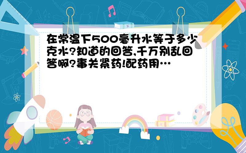 在常温下500毫升水等于多少克水?知道的回答,千万别乱回答啊?事关紧药!配药用…