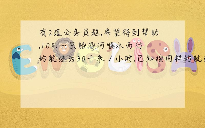 有2道公务员题,希望得到帮助,108.一只船沿河顺水而行的航速为30千米／小时,已知按同样的航速在该河上顺水航行3小时和逆水航行5小时的航程相等,则此船在该河上顺水漂流半小时的航程为 CA