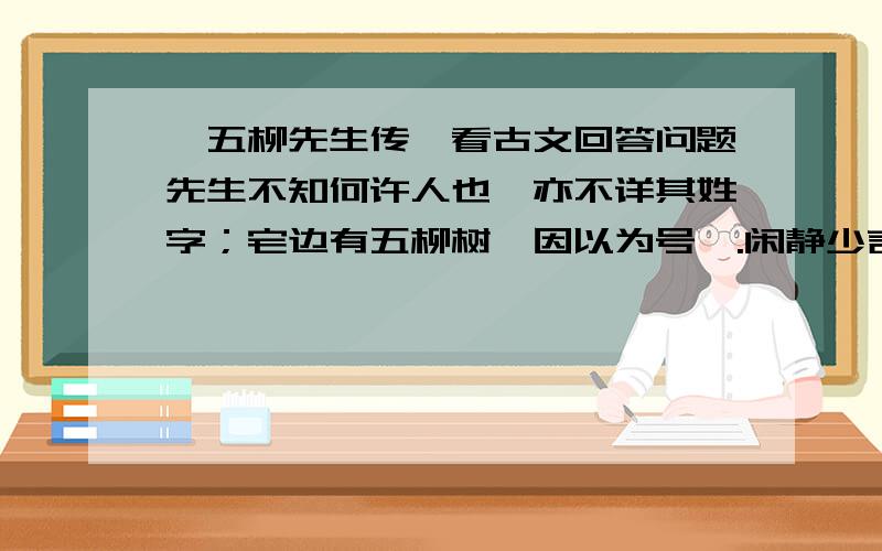 《五柳先生传》看古文回答问题先生不知何许人也,亦不详其姓字；宅边有五柳树,因以为号焉.闲静少言,不慕荣利.好读书,不求甚解；每有会意,便欣然忘食.性嗜酒,家贫,不能常得,亲旧知其如