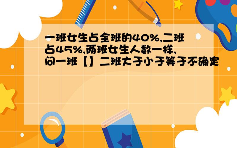 一班女生占全班的40%,二班占45%,两班女生人数一样,问一班【】二班大于小于等于不确定