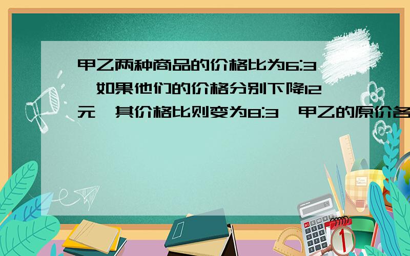 甲乙两种商品的价格比为6:3,如果他们的价格分别下降12元,其价格比则变为8:3,甲乙的原价各是多少?算术解