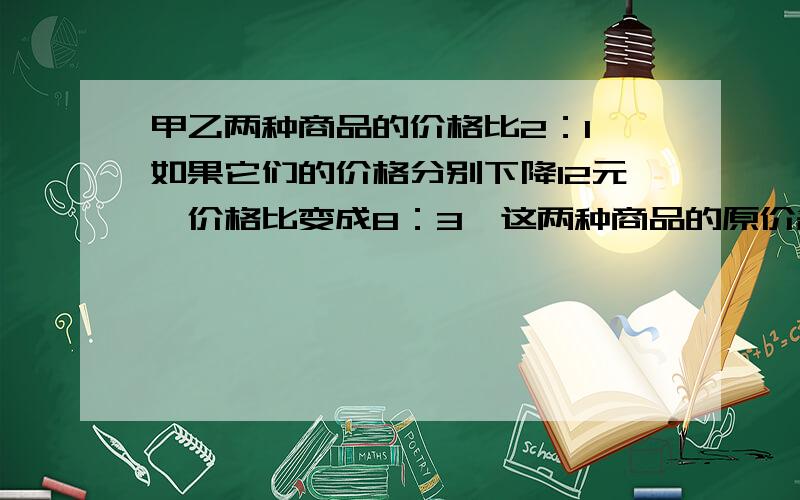 甲乙两种商品的价格比2：1,如果它们的价格分别下降12元,价格比变成8：3,这两种商品的原价各是多少元?（列数式计算,不能用方程.）