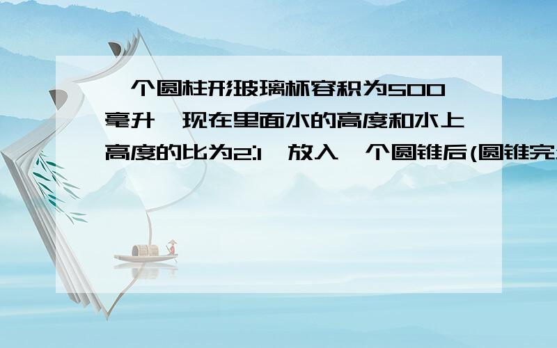 一个圆柱形玻璃杯容积为500毫升,现在里面水的高度和水上高度的比为2:1,放入一个圆锥后(圆锥完全浸没在水中）,水的高度和水上高度的比为3：1,圆锥的体积是多少立方厘米?