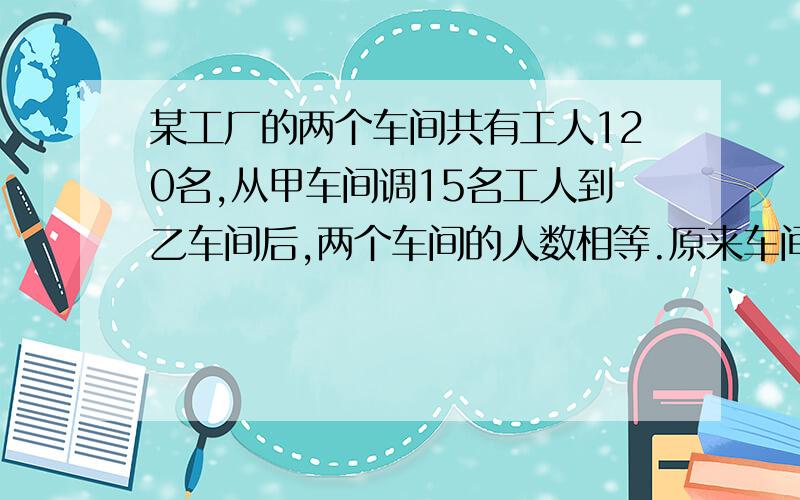 某工厂的两个车间共有工人120名,从甲车间调15名工人到乙车间后,两个车间的人数相等.原来车间的人数相等.原来这两个车间各有工人多少名?｛用方程解｝