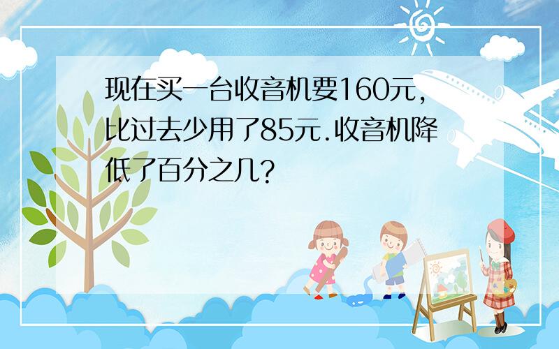 现在买一台收音机要160元,比过去少用了85元.收音机降低了百分之几?