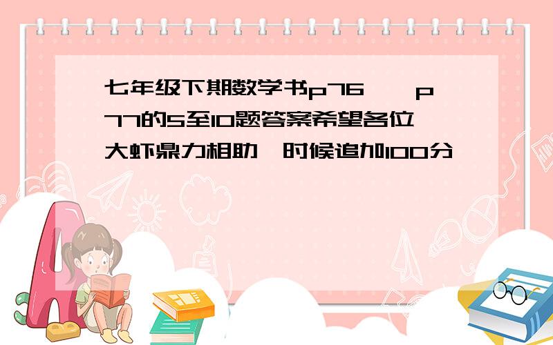 七年级下期数学书p76——p77的5至10题答案希望各位大虾鼎力相助,时候追加100分