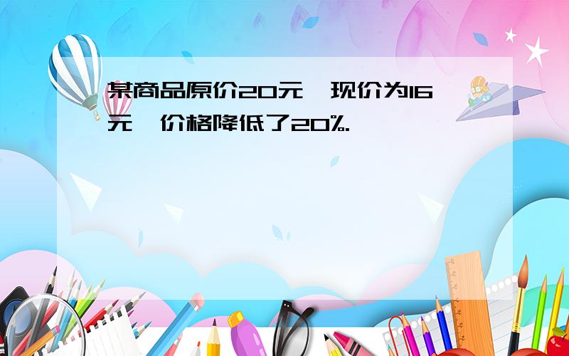 某商品原价20元,现价为16元,价格降低了20%.