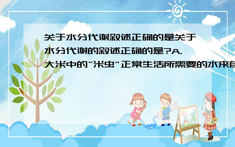 关于水分代谢叙述正确的是关于水分代谢的叙述正确的是?A.大米中的“米虫”正常生活所需要的水来自消化淀粉时产生得水 B.结合水不参与细胞内代谢 C.自由水是指在细胞内、细胞间可以自