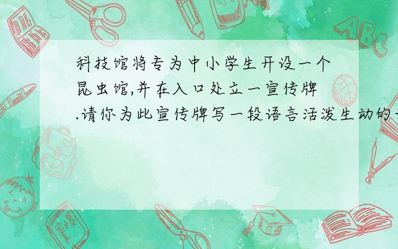 科技馆将专为中小学生开设一个昆虫馆,并在入口处立一宣传牌.请你为此宣传牌写一段语言活泼生动的话,吸引、鼓励同学们前来参观和学习.(字数在50个以内)快啊!