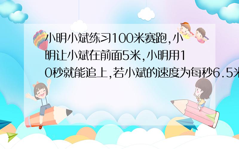 小明小斌练习100米赛跑,小明让小斌在前面5米,小明用10秒就能追上,若小斌的速度为每秒6.5米,