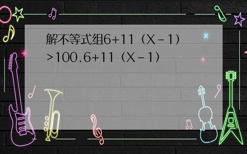 解不等式组6+11（X-1）>100.6+11（X-1）