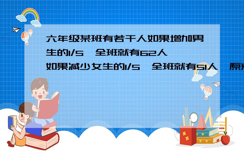 六年级某班有若干人如果增加男生的1/5,全班就有62人,如果减少女生的1/5,全班就有51人,原来全班共几人