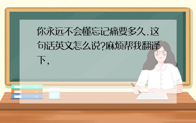 你永远不会懂忘记痛要多久.这句话英文怎么说?麻烦帮我翻译下,