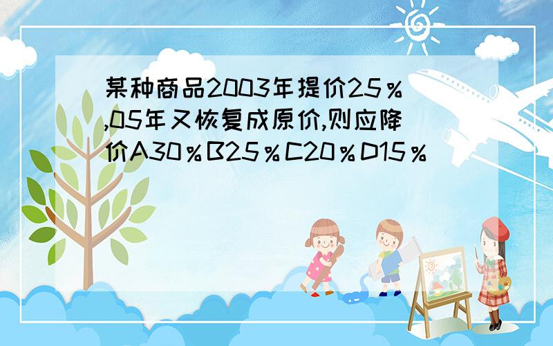 某种商品2003年提价25％,05年又恢复成原价,则应降价A30％B25％C20％D15％