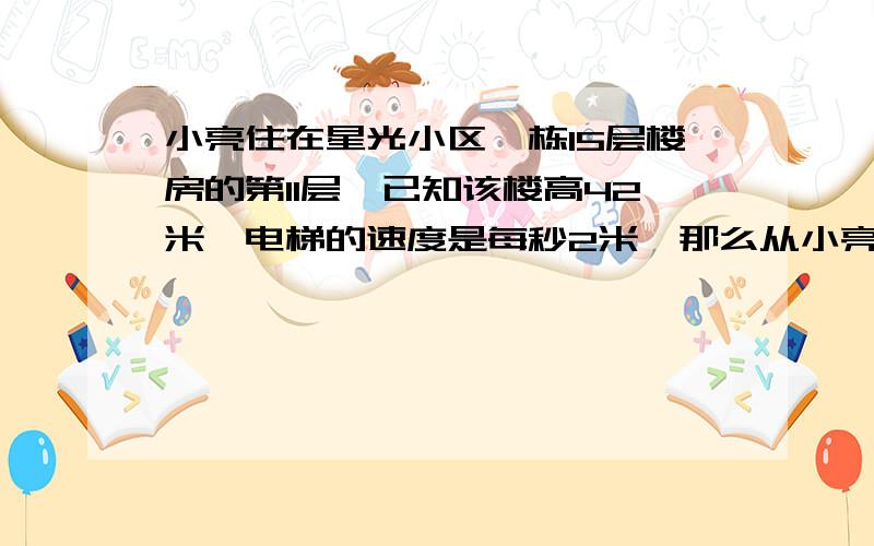 小亮住在星光小区一栋15层楼房的第11层,已知该楼高42米,电梯的速度是每秒2米,那么从小亮进入电梯,到达他家的楼层,至少需要几秒?