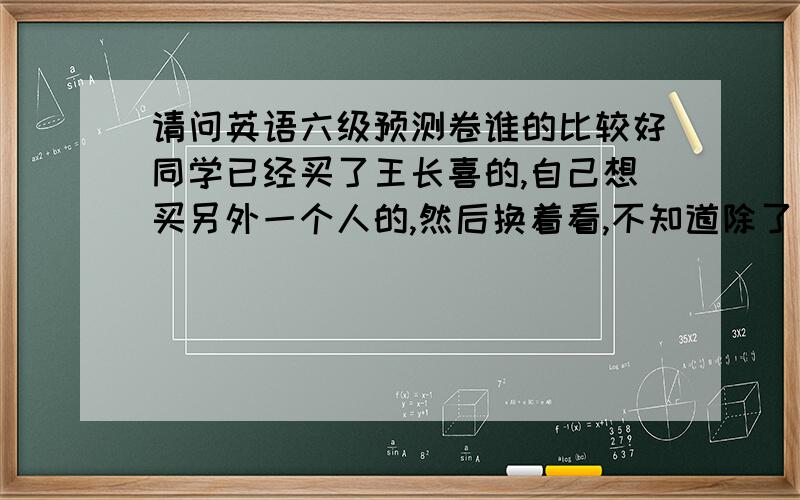 请问英语六级预测卷谁的比较好同学已经买了王长喜的,自己想买另外一个人的,然后换着看,不知道除了王长喜的以外谁的还比较好?实行新题型之前听说王长喜的不错,但现在不知道他的还行