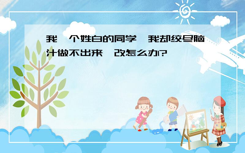 我一个姓白的同学,我却绞尽脑汁做不出来,改怎么办?