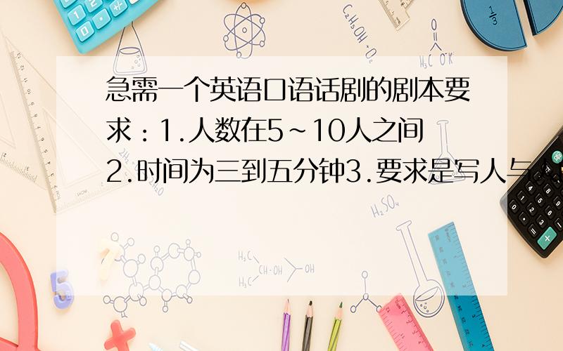 急需一个英语口语话剧的剧本要求：1.人数在5~10人之间2.时间为三到五分钟3.要求是写人与人的故事,最好是耳熟能详的故事.4.不要以下的剧本：灰姑娘,白雪公主,小红帽,卖火柴的小女孩,狼来