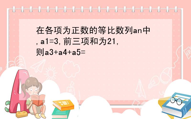 在各项为正数的等比数列an中,a1=3,前三项和为21,则a3+a4+a5=