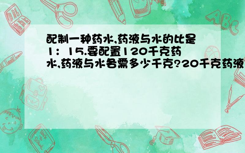 配制一种药水,药液与水的比是1：15.要配置120千克药水,药液与水各需多少千克?20千克药液需加入水多少千克?能配制药水多少千克?