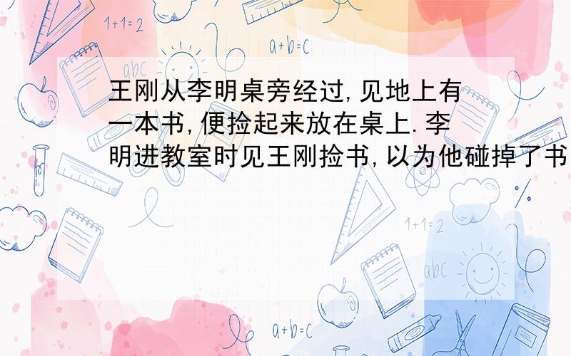 王刚从李明桌旁经过,见地上有一本书,便捡起来放在桌上.李明进教室时见王刚捡书,以为他碰掉了书,责怪王刚不小心.如果你是王刚,你该怎么向李明解释?