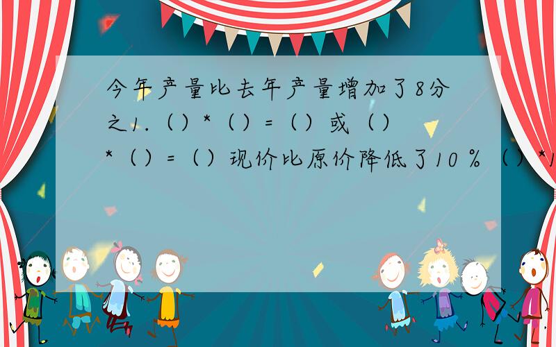 今年产量比去年产量增加了8分之1.（）*（）=（）或（）*（）=（）现价比原价降低了10％（）*10％=（）或（）*（1-10％）=（）