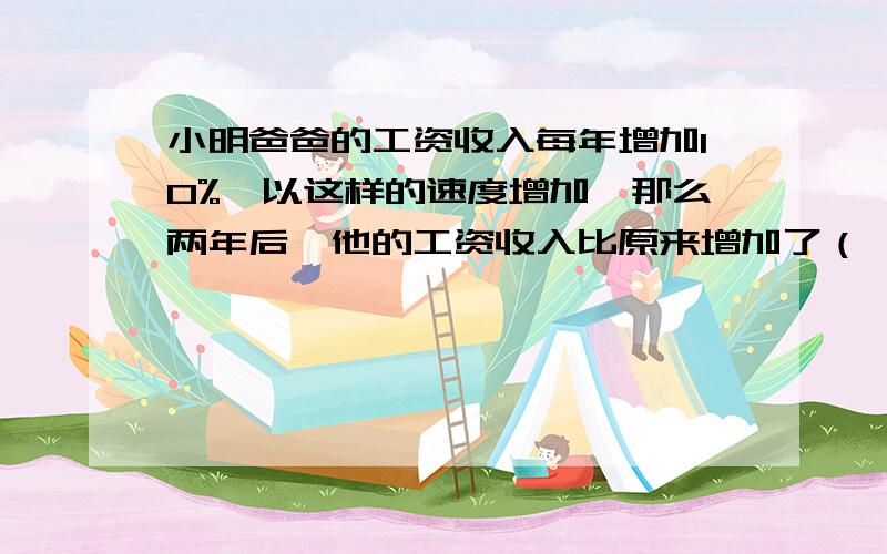 小明爸爸的工资收入每年增加10%,以这样的速度增加,那么两年后,他的工资收入比原来增加了（　　）％答得好的,