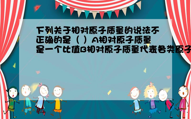 下列关于相对原子质量的说法不正确的是（ ）A相对原子质量是一个比值B相对原子质量代表各类原子实际质量的相对大小C相对原子质量就是原子实际质量D相对原子质量也有单位