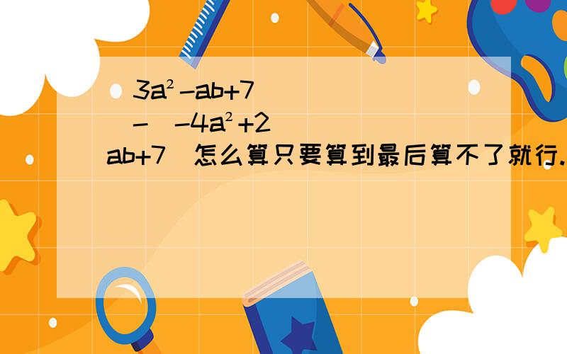 (3a²-ab+7)-（-4a²+2ab+7）怎么算只要算到最后算不了就行.不管是一个式子还是一个数