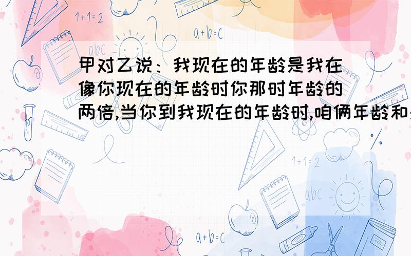 甲对乙说：我现在的年龄是我在像你现在的年龄时你那时年龄的两倍,当你到我现在的年龄时,咱俩年龄和是63岁,问他俩现在的年龄各是多少?