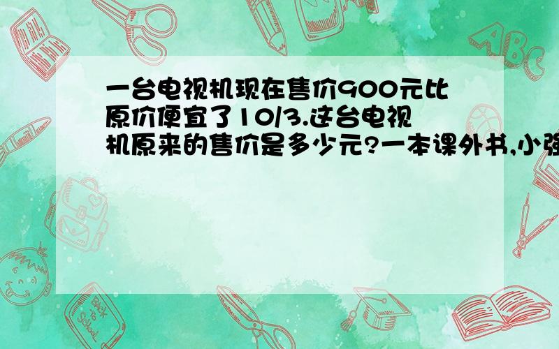 一台电视机现在售价900元比原价便宜了10/3.这台电视机原来的售价是多少元?一本课外书,小强看了35页,正好是剩下页数的七分之五,这本课外书一共有多少页?加工一批零件,每小时加工60个,5小