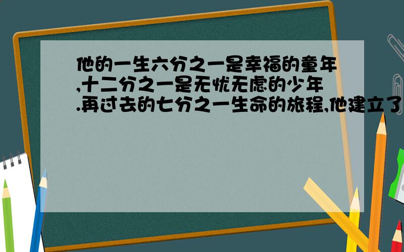 他的一生六分之一是幸福的童年,十二分之一是无忧无虑的少年.再过去的七分之一生命的旅程,他建立了幸福的家庭.5年后儿子出生.不料儿子竟先于父亲四年而终.年龄不过父亲享年的一半.求