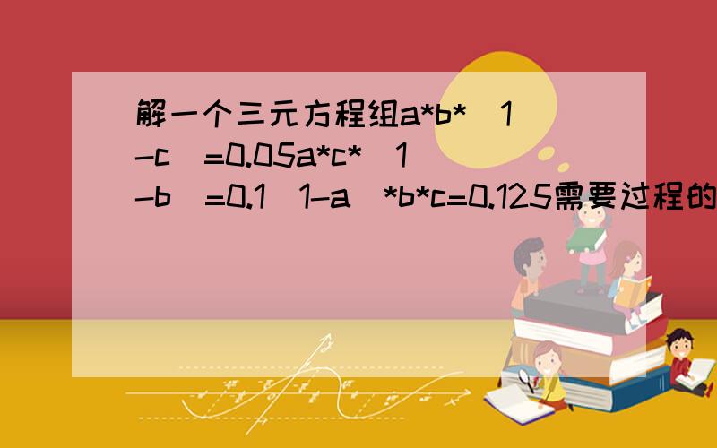 解一个三元方程组a*b*(1-c)=0.05a*c*(1-b)=0.1(1-a)*b*c=0.125需要过程的越详细越好