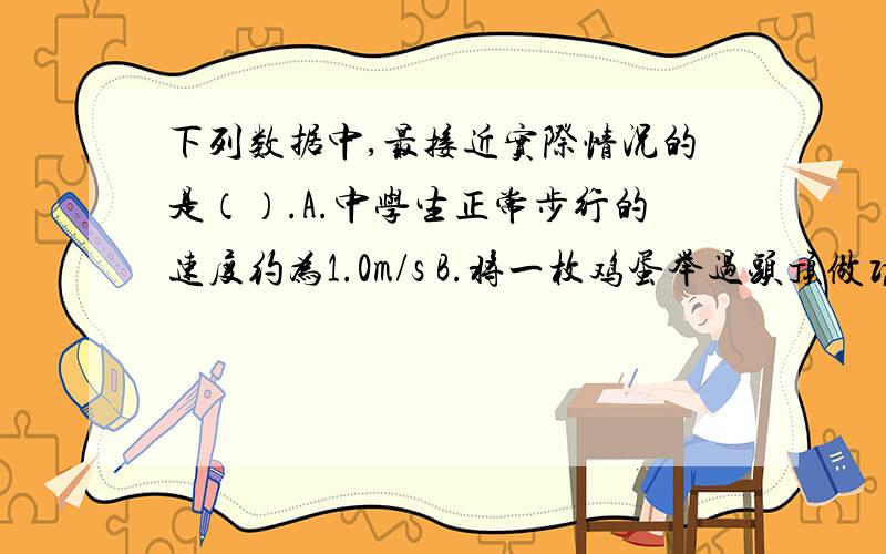 下列数据中,最接近实际情况的是（）.A.中学生正常步行的速度约为1.0m/s B.将一枚鸡蛋举过头顶做功约为10J C.饺子煮熟即将出锅时的温度约为40℃ D.教室里日光灯正常发光通过的电流为10A