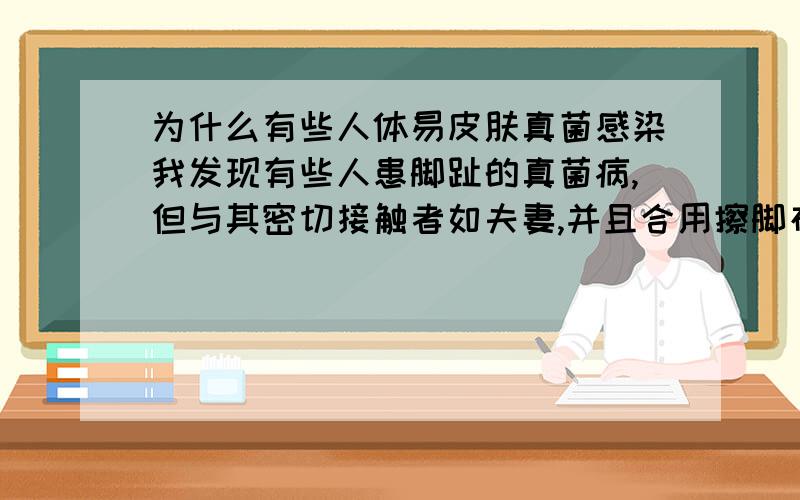 为什么有些人体易皮肤真菌感染我发现有些人患脚趾的真菌病,但与其密切接触者如夫妻,并且合用擦脚布的人并未传染.这是什么原因呢?