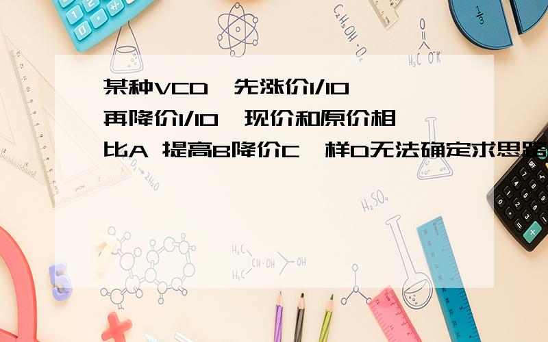 某种VCD,先涨价1/10,再降价1/10,现价和原价相比A 提高B降价C一样D无法确定求思路