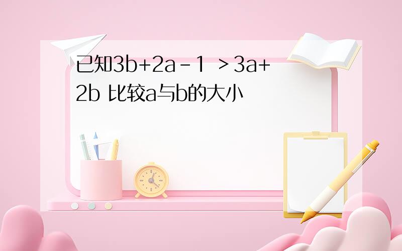 已知3b+2a-1 ＞3a+2b 比较a与b的大小