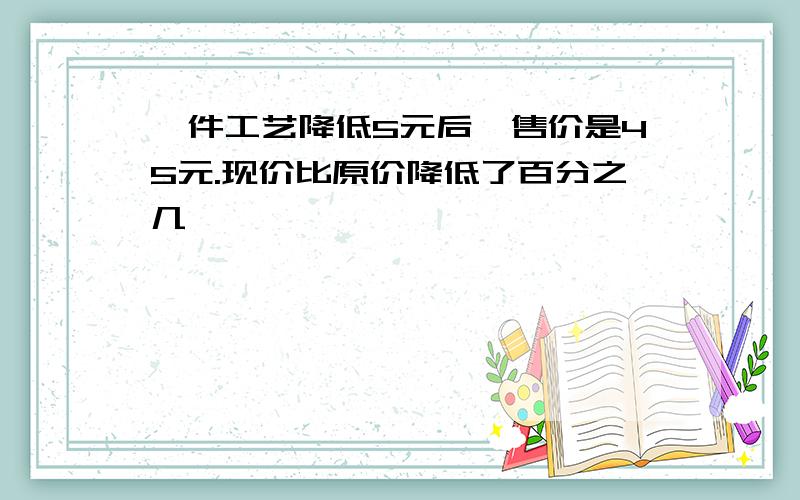 一件工艺降低5元后,售价是45元.现价比原价降低了百分之几